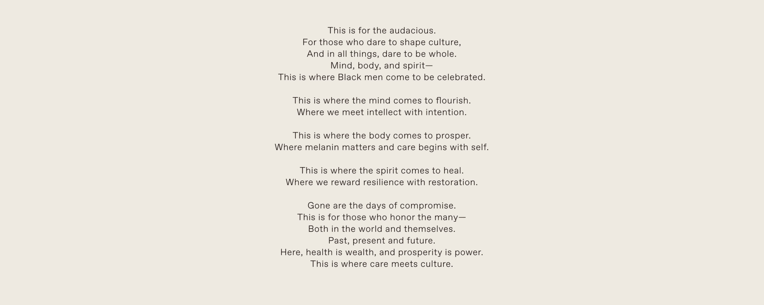 This is for the audacious. For those who dare to shape culture, And in all things, dare to be whole. Mind, body, and spirit— This is where Black men come to be celebrated.  This is where the mind comes to flourish. Where we meet intellect with intention.  This is where the body comes to prosper. Where melanin matters and care begins with self.  This is where the spirit comes to heal. Where we reward resilience with restoration.  Gone are the days of compromise. This is for those who honor the many— Both in the world and themselves. Past, present and future. Here, health is wealth, and prosperity is power. This is where care meets culture.
